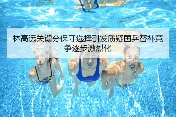 林高远关键分保守选择引发质疑国乒替补竞争逐步激烈化